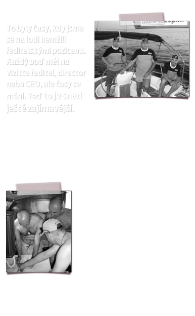 ￼
To byly časy, kdy jsme se na lodi hemžili ředitelskými pozicemi. Každý buď měl na vizitce ředitel, director nebo CEO, ale časy se mění. Teď to je snad ještě zajímavější.
Dva přišli o práci zcela, další je na penzi, jeden dokonce vyštípal druhého a ti co jsou si alespoň trochu jisti svou prací, to před ostatními raději nezmiňují. Jestli to takhle půjde dál, budeme muset náš spolek mladých a neklidných překonvertovat na spolek bezdomovců, kteří budou moci vexlovat kormidlem, jen když založí příspěvkovou organizaci. 
￼

Takže to sami doma raději nezkoušejte... Ty, ty, ty, ne, ne, ne!!!

Děkujeme německé, české, rakouské a americké ekonomice, že v jejich tonoucích a pozvolna se drolících společnostech můžeme pozvolna přicházet o zdravý rozum. 

Na vyžádání jsme ochotni zájemcům sdělit číslo bahamského konta, kam mohou přispět na naše příští radovánky. 
Napište si o číslo.