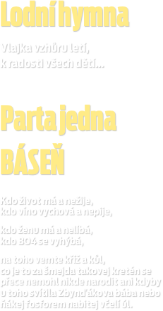 Lodní hymna
Vlajka vzhůru letí,
k radosti všech dětí...
 ￼ Parta jedna
BÁSEŇ
 Kdo život má a nežije, kdo víno vychová a nepije,
kdo ženu má a nelíbá, kdo BO4 se vyhýbá,
na toho vemte kříž a kůl, co je to za šmejda takovej kretén se přece nemohl nikde narodit ani kdyby  u toho svítila Zbynďákova bába nebo ňákej fosforem nabitej včelí úl.